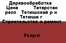 Деревообработка › Цена ­ 777 - Татарстан респ., Тетюшский р-н, Тетюши г. Строительство и ремонт » Услуги   